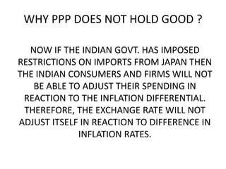 WHY PPP DOES NOT HOLD GOOD ?
NOW IF THE INDIAN GOVT. HAS IMPOSED
RESTRICTIONS ON IMPORTS FROM JAPAN THEN
THE INDIAN CONSUMERS AND FIRMS WILL NOT
BE ABLE TO ADJUST THEIR SPENDING IN
REACTION TO THE INFLATION DIFFERENTIAL.
THEREFORE, THE EXCHANGE RATE WILL NOT
ADJUST ITSELF IN REACTION TO DIFFERENCE IN
INFLATION RATES.

 