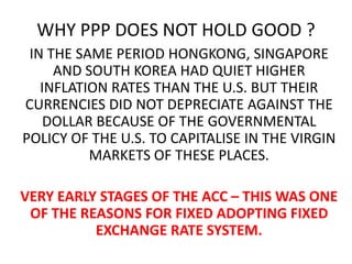 WHY PPP DOES NOT HOLD GOOD ?
IN THE SAME PERIOD HONGKONG, SINGAPORE
AND SOUTH KOREA HAD QUIET HIGHER
INFLATION RATES THAN THE U.S. BUT THEIR
CURRENCIES DID NOT DEPRECIATE AGAINST THE
DOLLAR BECAUSE OF THE GOVERNMENTAL
POLICY OF THE U.S. TO CAPITALISE IN THE VIRGIN
MARKETS OF THESE PLACES.
VERY EARLY STAGES OF THE ACC – THIS WAS ONE
OF THE REASONS FOR FIXED ADOPTING FIXED
EXCHANGE RATE SYSTEM.

 