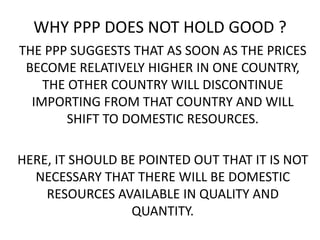 WHY PPP DOES NOT HOLD GOOD ?
THE PPP SUGGESTS THAT AS SOON AS THE PRICES
BECOME RELATIVELY HIGHER IN ONE COUNTRY,
THE OTHER COUNTRY WILL DISCONTINUE
IMPORTING FROM THAT COUNTRY AND WILL
SHIFT TO DOMESTIC RESOURCES.
HERE, IT SHOULD BE POINTED OUT THAT IT IS NOT
NECESSARY THAT THERE WILL BE DOMESTIC
RESOURCES AVAILABLE IN QUALITY AND
QUANTITY.

 