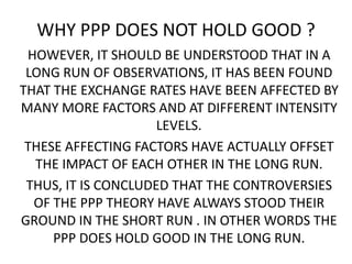 WHY PPP DOES NOT HOLD GOOD ?
HOWEVER, IT SHOULD BE UNDERSTOOD THAT IN A
LONG RUN OF OBSERVATIONS, IT HAS BEEN FOUND
THAT THE EXCHANGE RATES HAVE BEEN AFFECTED BY
MANY MORE FACTORS AND AT DIFFERENT INTENSITY
LEVELS.
THESE AFFECTING FACTORS HAVE ACTUALLY OFFSET
THE IMPACT OF EACH OTHER IN THE LONG RUN.
THUS, IT IS CONCLUDED THAT THE CONTROVERSIES
OF THE PPP THEORY HAVE ALWAYS STOOD THEIR
GROUND IN THE SHORT RUN . IN OTHER WORDS THE
PPP DOES HOLD GOOD IN THE LONG RUN.

 