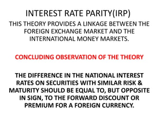 INTEREST RATE PARITY(IRP)
THIS THEORY PROVIDES A LINKAGE BETWEEN THE
FOREIGN EXCHANGE MARKET AND THE
INTERNATIONAL MONEY MARKETS.
CONCLUDING OBSERVATION OF THE THEORY
THE DIFFERENCE IN THE NATIONAL INTEREST
RATES ON SECURITIES WITH SIMILAR RISK &
MATURITY SHOULD BE EQUAL TO, BUT OPPOSITE
IN SIGN, TO THE FORWARD DISCOUNT OR
PREMIUM FOR A FOREIGN CURRENCY.

 