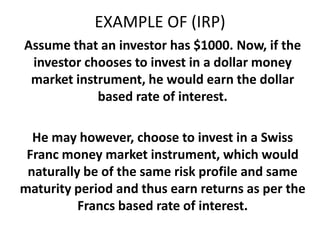 EXAMPLE OF (IRP)
Assume that an investor has $1000. Now, if the
investor chooses to invest in a dollar money
market instrument, he would earn the dollar
based rate of interest.

He may however, choose to invest in a Swiss
Franc money market instrument, which would
naturally be of the same risk profile and same
maturity period and thus earn returns as per the
Francs based rate of interest.

 
