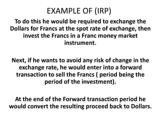 EXAMPLE OF (IRP)
To do this he would be required to exchange the
Dollars for Francs at the spot rate of exchange, then
invest the Francs in a Franc money market
instrument.
Next, if he wants to avoid any risk of change in the
exchange rate, he would enter into a forward
transaction to sell the Francs ( period being the
period of the investment).
At the end of the Forward transaction period he
would convert the resulting proceed back to Dollars.

 