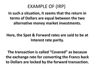 EXAMPLE OF (IRP)
In such a situation, it seems that the return in
terms of Dollars are equal between the two
alternative money market investments.
Here, the Spot & Forward rates are said to be at
Interest rate parity.
The transaction is called “Covered” as because
the exchange rate for converting the Francs back
to Dollars are locked by the forward transaction.

 