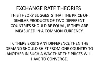 EXCHANGE RATE THEORIES
THIS THEORY SUGGESTS THAT THE PRICE OF
SIMILAR PRODUCTS OF TWO DIFFERENT
COUNTRIES SHOULD BE EQUAL, IF THEY ARE
MEASURED IN A COMMON CURRENCY.

IF, THERE EXISTS ANY DIFFERENCE THEN THE
DEMAND SHOULD SHIFT FROM ONE COUNTRY TO
ANOTHER IN SUCH A WAY THAT THE PRICES WILL
HAVE TO CONVERGE.

 