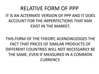 RELATIVE FORM OF PPP
IT IS AN ALTERNATE VERSION OF PPP AND IT DOES
ACCOUNT FOR THE IMPERFECTIONS THAT MAY
EXIST IN THE MARKET.
THIS FORM OF THE THEORY, ACKNOWLEDGES THE
FACT THAT PRICES OF SIMILAR PRODUCTS OF
DIFFERENT COUNTRIES WILL NOT NECESSARILY BE
THE SAME, EVEN IF MEASURED IN A COMMON
CURRENCY.

 