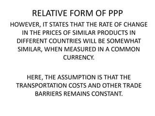 RELATIVE FORM OF PPP
HOWEVER, IT STATES THAT THE RATE OF CHANGE
IN THE PRICES OF SIMILAR PRODUCTS IN
DIFFERENT COUNTRIES WILL BE SOMEWHAT
SIMILAR, WHEN MEASURED IN A COMMON
CURRENCY.
HERE, THE ASSUMPTION IS THAT THE
TRANSPORTATION COSTS AND OTHER TRADE
BARRIERS REMAINS CONSTANT.

 