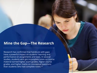 Mine the Gap—The Research
Research has confirmed that handouts with gaps
have a powerful impact on students’ learning and
performance on assignments and tests. In several
studies, students who got incomplete notes on course
material earned higher exam grades, higher course
grades, and higher marks on conceptual questions
than students who had complete notes.2-4
 