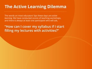 The Active Learning Dilemma
The words on most educators’ lips these days are active
learning. We have conducted scores of teaching workshops,
and there is always at least one participant who will ask,
“How can I cover my syllabus if I start
filling my lectures with activities?”
 