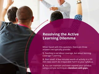 Resolving the Active
Learning Dilemma
When faced with this question, there are three
answers we typically provide;
1. Teaching is not about coverage, but about learning.
Coverage ≠ Learning.
2. Start small. A few minutes worth of activity in a 50
min class won’t do irreparable harm to your syllabus.
3. You can maintain and even expand your syllabus
using a simple technique—handouts with gaps.
 