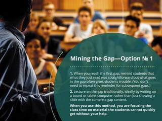 Mining the Gap—Option № 1
1. When you reach the first gap, remind students that
what they just read was straightforward but what goes
in the gap often gives students trouble. (You don’t
need to repeat this reminder for subsequent gaps.)
2. Lecture on the gap traditionally, ideally by writing on
a board or tablet computer rather than just showing a
slide with the complete gap content.
When you use this method, you are focusing the
class time on material the students cannot quickly
get without your help.
 