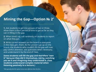 Mining the Gap—Option № 2*
1. Ask students to get into groups of two or three.
Allow them a short period of time to get as far as they
can in filling in the gap.
2. When time’s up, call randomly on students to report
on what they got.
3. Write correct answers on the board so everyone
in the class gets them. As the answers go up on the
board, the students who couldn’t fill the gap will now
pay careful attention, ask questions when necessary,
and understand it by the end of class.
Some students will fill the gap and therefore “own
it” because they did it themselves, not by watching
you do it and imagining they understood it. (Few
students understand complex material when
listening passively to a lecture.)
*We typically find this option to be more effective than the first.
 