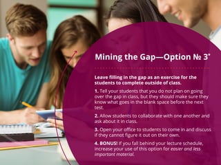 Mining the Gap—Option № 3*
Leave filling in the gap as an exercise for the
students to complete outside of class.
1. Tell your students that you do not plan on going
over the gap in class, but they should make sure they
know what goes in the blank space before the next
test.
2. Allow students to collaborate with one another and
ask about it in class.
3. Open your office to students to come in and discuss
if they cannot figure it out on their own.
4. BONUS! If you fall behind your lecture schedule,
increase your use of this option for easier and less
important material.
 