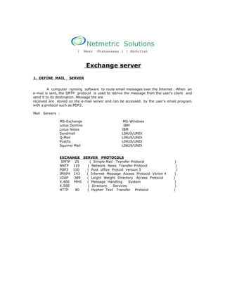 Netmetric Solutions
                         (     Meer   Shahanawaz ) ( Abdullah



                                Exchange server
1. DEFINE MAIL      SERVER


         A computer running software to route email messages over the Internet . When an
e-mail is sent, the SMTP protocol is used to retrive the message from the user's client and
send it to its destination. Message the are
received are stored on the e-mail server and can be accessed by the user's email program
with a protocol such as POP3.

Mail   Servers :

               MS-Exchange                         MS-Windows
               Lotus Domino                        IBM
               Lotus Notes                        IBM
               Sendmail                           LINUX/UNIX
               Q-Mail                             LINUX/UNIX
               Postfix                            LINUX/UNIX
               Squirrel Mail                      LINUX/UNIX


               EXCHANGE SERVER PROTOCOLS
                SMTP 25     ( Simple Mail Transfer Protocol                      )
               NNTP 119    ( Network News Transfer Protocol                       )
               POP3 110   ( Post office Protcol version 3                         )
               IMAP4 143  ( Internet Message Access Protocol Verion 4           )
               LDAP  389  ( Leight Weight Directory Access Protocol             )
               X.400 MHS  ( Message Handling      System                        )
               X.500       ( Directory   Services                                )
               HTTP   80  ( Hypher Text Transfer Protocol                       )
 