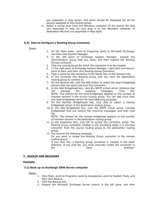 you expanded in step seven. The stubs should be displayed for all the
                      servers assigned to this routing group.
                 9.   Select a server stub from the Members container of the source RG that
                      you expanded in step six and drag it to the Members container of
                      destination RG that you expanded in step eight.



6.3) How to Configure a Routing Group Connector

   Steps:
                      1.  On the Start menu, point to Programs, point to Microsoft Exchange,
                          and then click System Manager.
                      2. In the left pane of Exchange System Manager, expand the
                          administrative group that you want, and then expand the Routing
                          Groups container.
                      3. Click the routing group for which the connector is to be created.
                      4. In the right pane of Exchange System Manager, right-click Connectors,
                          point to New, and then click Routing Group Connector.
                      5. Type a name for the connector in the Name box on the General tab.
                      6. In the Connects this Routing Group with list, click the destination
                          routing group to connect to.
                      7. On the General tab, click the Add button to select the local bridgehead
                          servers that can send mail over this connector.
                      8. In the Add Bridgehead box, click the SMTP virtual server instance that
                          will     manage       the     outgoing     messages.      Click     OK.
                          NOTE: The choices for the local bridgehead depend on the number of
                          member servers in the source routing group. You can add more than
                          one local bridgehead server for load balancing purposes.
                      9. On the Remote Bridgeheads tab, click Add to select a remote
                          bridgehead server in the destination routing group.
                      10. In the Add Bridgehead box, click the SMTP virtual server (remote
                          bridgehead) that will receive the incoming messages, and then click
                          OK.
                          NOTE: The choices for the remote bridgehead depend on the number
                          of member servers in the destination routing group.
                      11. In the Properties box, click OK to accept the connector setup. The
                          Routing Group connector created in the preceding steps is a one-way
                          connector from the source routing group to the destination routing
                          group.
                      12. You receive the following message:
                          Do you want to create the Routing Group connector in the remote
                          routing group?
                          If you click Yes, a Routing Group connector is created in the other
                          direction. If you click No, you must manually create the connector in
                          the                            other                          direction.


7. BACKUP AND RECOVERY

Example:

7.1) Back up an Exchange 2000 Server computer

   Steps:
            1.   Click Start, point to Programs, point to Accessories, point to System Tools, and
                 then click Backup.
            2.   Click the Backup tab.
            3.   Expand the Microsoft Exchange Server branch in the left pane, and then
 
