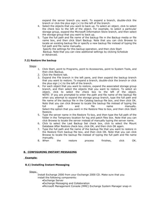 expand the server branch you want. To expand a branch, double-click the
               branch or click the plus sign (+) to the left of the branch.
            4. Select the objects that you want to back up. To select an object, click to select
               the check box to the left of the object. For example, to select a particular
               storage group, expand the Microsoft Information Store branch, and then select
               the storage group that you want to back up.
            5. Type the full path and file name of the backup file in the Backup media or file
               name box, and then click Start Backup. Note that you can click Browse to
               locate an existing backup file or specify a new backup file instead of typing the
               full path and file name manually.
                Specify the settings for this backup operation, and then click Start
                Backup. Note that you can view additional settings by clicking Schedule
               or Advanced.

7.2) Restore the backup

   Steps:
            1.   Click Start, point to Programs, point to Accessories, point to System Tools, and
                 then click Backup.
            2.   Click the Restore tab.
            3.   Expand the File branch in the left pane, and then expand the backup branch
                 that you want to restore. To expand a branch, double-click the branch or click
                 the plus sign (+) to the left of the branch.
            4.   For each object that you want to restore, expand the associated storage group
                 branch, and then select the objects that you want to restore. To select an
                 object, click to select the check box to the left of the object.
                 NOTE: If you are prompted to enter the path and file name of the backup file
                 when you attempt to expand the storage group branch, type the full path and
                 file name of the backup file in the Catalog backup file box, and then click OK.
                 Note that you can click Browse to locate the backup file instead of typing the
                 full          path           and           file         name            manually.
                 Select the option that you want in the Restore files to box, and then click Start
                 Restore.
            5.   Type the server name in the Restore To box, and then type the full path of the
                 folder in the Temporary location for log and patch files box. Note that you can
                 click Browse to locate the server instead of manually typing the server name.
            6.   Click to select the Last Backup Set check box, click to select the Mount
                 Database After Restore check box, click OK, and then click OK again.
            7.   Type the full path and file name of the backup file that you want to restore in
                 the Restore from backup file box, and then click OK. Note that you can click
                 Browse to locate the backup file instead of typing the full path and file name
                 manually.
            8.   When         the        restore       process      finishes,      click      OK.



8. CONFIGURING INSTANT MESSAGING

Example:

8.1) Installing Instant Messaging

   Steps:
            Install Exchange 2000 from your Exchange 2000 CD. Make sure that you
            install the following components:
                •Exchange Server
                •Exchange Messaging and Collaboration
                •Microsoft Management Console (MMC) Exchange System Manager snap-in
 