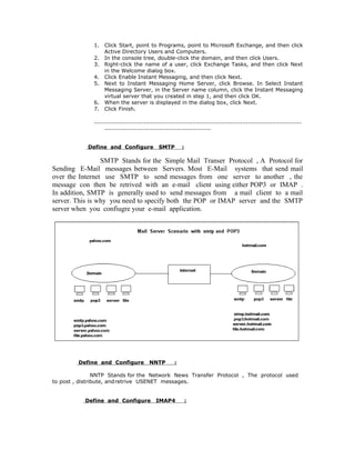 1.   Click Start, point to Programs, point to Microsoft Exchange, and then click
                   Active Directory Users and Computers.
              2.   In the console tree, double-click the domain, and then click Users.
              3.   Right-click the name of a user, click Exchange Tasks, and then click Next
                   in the Welcome dialog box.
              4.   Click Enable Instant Messaging, and then click Next.
              5.   Next to Instant Messaging Home Server, click Browse. In Select Instant
                   Messaging Server, in the Server name column, click the Instant Messaging
                   virtual server that you created in step 1, and then click OK.
              6.   When the server is displayed in the dialog box, click Next.
              7.   Click Finish.

              .............................................................................................................
                   ........................................................


            Define and Configure                SMTP        :

                 SMTP Stands for the Simple Mail Transer Protocol , A Protocol for
Sending E-Mail messages between Servers. Most E-Mail systems that send mail
over the Internet use SMTP to send messages from one server to another , the
message con then be retrived with an e-mail client using either POP3 or IMAP .
In addition, SMTP is generally used to send messages from a mail client to a mail
server. This is why you need to specify both the POP or IMAP server and the SMTP
server when you confiugre your e-mail application.




         Define and Configure              NNTP         :

                NNTP Stands for the Network News Transfer Protocol , The protocol used
to post , distribute, andretrive USENET messages.


           Define and Configure               IMAP4             :
 
