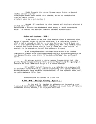 IMAP4 Stands for the Internet Message Access Protcol , A standard
interface between an e-mail
client program and the e-mail server. IMAP4 and POP3 are the two common access
protocols used for Internet
e-mail until users log on and download it.


                Wheras POP3 downloads the entire message with attachments when mail is
checked, IMAP4 can
be configured to download only the headers, which display to / from addresses and
subject . The user can then select ively download messages and attachments.



             Define and Configure       POP3    :

                  POP3 Stands for the Post Office Protocol Version 3 is the most recent
version of a standard protocol for receving e-mail. POP3 is a client/server Protocol in
which e-mail is received and held for you (or your client e-mail receiver ) check your
mail-box on the server and download any mail, probably using POP3 . This standard protocol
is built into most popular e-mail products , such as Eudora and Outlook Express . It's
alos built into the Netscape and Microsoft Internet Explorer browsers.

               POP3 is designed to delete mail on the server as soon as the user has
downloaded it. However, some implementaiton allows user or an administrator to specify that
mail be saved for some period of time. POP can be thought of as a " store-and-forward"
service.

               An alternate protocol is Internet Message Access protocol ( IMAP ) IMAP
provides the user more capabilities for retining e-mail on the server and for organizing it in
folders on the server. IMAP can be thought of as a remote file server.

               POP and IMAP deal with the receving of e-mail and are not be confused wiht
the Simple Mail Transfer Protocol , a p protocol for transfering e-mail acrooss the Internet.
You send e-mail with SMTP and a mail handler receives it on your recipient's behalf. Then
the mail is read using POP or IMAP.


              The conventional port number for POP3 is 110

           X.400    MHS    ( Message Handling         System    )   :

                  An ISO and ITU standard for addressing and transporting e-mail
messages. It conforms to layer7 of the OSI Model and supports serveal types of Transport
mechanisms, including Ethernet, X.25, TCP/IP,and dial-up lines.
 