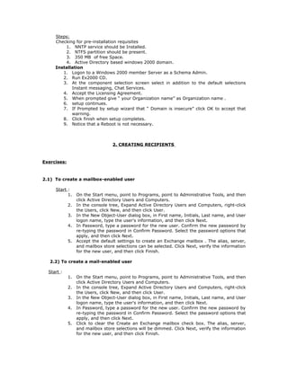 Steps:
     Checking for pre-installation requisites
         1. NNTP service should be Installed.
         2. NTFS partition should be present.
         3. 350 MB of free Space.
         4. Active Directory based windows 2000 domain.
     Installation
        1. Logon to a Windows 2000 member Server as a Schema Admin.
        2. Run Ex2000 CD.
        3. At the component selection screen select in addition to the default selections
            Instant messaging, Chat Services.
        4. Accept the Licensing Agreement.
        5. When prompted give “ your Organization name” as Organization name .
        6. setup continues.
        7. If Prompted by setup wizard that “ Domain is insecure” click OK to accept that
            warning.
        8. Click finish when setup completes.
        9. Notice that a Reboot is not necessary.



                                   2. CREATING RECIPIENTS



Exercises:



2.1) To create a mailbox-enabled user

     Start :
           1.     On the Start menu, point to Programs, point to Administrative Tools, and then
                  click Active Directory Users and Computers.
             2.   In the console tree, Expand Active Directory Users and Computers, right-click
                  the Users, click New, and then click User.
             3.   In the New Object-User dialog box, in First name, Initials, Last name, and User
                  logon name, type the user's information, and then click Next.
             4.   In Password, type a password for the new user. Confirm the new password by
                  re-typing the password in Confirm Password. Select the password options that
                  apply, and then click Next.
             5.   Accept the default settings to create an Exchange mailbox . The alias, server,
                  and mailbox store selections can be selected. Click Next, verify the information
                  for the new user, and then click Finish.

   2.2) To create a mail-enabled user

  Start :
             1.   On the Start menu, point to Programs, point to Administrative Tools, and then
                  click Active Directory Users and Computers.
             2.   In the console tree, Expand Active Directory Users and Computers, right-click
                  the Users, click New, and then click User.
             3.   In the New Object-User dialog box, in First name, Initials, Last name, and User
                  logon name, type the user's information, and then click Next.
             4.   In Password, type a password for the new user. Confirm the new password by
                  re-typing the password in Confirm Password. Select the password options that
                  apply, and then click Next.
             5.   Click to clear the Create an Exchange mailbox check box. The alias, server,
                  and mailbox store selections will be dimmed. Click Next, verify the information
                  for the new user, and then click Finish.
 