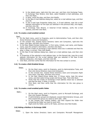 6.  In the details pane, right-click this new user, and then click Exchange Tasks.
                 In Exchange Task Wizard, click Next, select Establish e-mail addresses, and
                 then click Next.
             7. In Alias, verify the alias, and then click Modify.
             8. In the New E-mail Address dialog box, select an e-mail address type, and then
                 click OK.
             9. In the e-mail type Properties dialog box, in E-mail address, type the e-mail
                 address information for the type you selected in the previous step, click Apply,
                 and then click OK.
             10. In Exchange Task Wizard, in External E-mail Address, verify the e-mail
                 address, and then click Next.

2.3) To create a mail-enabled contact

  Start
   1. On the Start menu, point to Programs, point to Administrative Tools, and then click
        Active Directory Users and Computers.
   2. In the console tree, Expand Active Directory Users and Computers, right-click the
        Users, click New, and then click Contact.
   3. In the New Object-Contact dialog box, in First name, Initials, Last name, and Display
        name, type the contact's information, and then click Next.
   4. Verify that the Create an Exchange e-mail address check box is selected and that the
        alias, in Alias, is correct. Then click Modify.
   5. In the New E-mail Address dialog box, select an e-mail address type, and then click
        OK.
   6. In Properties of the selected e-mail address type, on the General tab, type the e-mail
        address information for the e-mail address type you selected in the New E-mail
        Address dialog box, click Apply, and then click OK.
   7. Click Next, and then verify that the information for the new contact is correct.

2.4) To create a Mail-Enabled Group

     Steps:
                  1.   On the Start menu, point to Programs, point to Administrative Tools, and
                       then click Active Directory Users and Computers.
                  2.   In the console tree, expand Active Directory Users and Computers Right
                       click Users, click New, and then click Group.
                  3.   In the New Object-Group dialog box, in Group name, type the group
                       name, and then select Group scope and Group Type. Then click Next.
                  4.   Verify that the Create an Exchange e-mail address check box is selected
                       and that the alias, in Alias, is correct.
                  5.   Click Next, and then verify that the information for the new group is
                       correct.

2.5) To create a mail-enabled public folder

   Start :
                  1.   On the Start menu, point to Programs, point to Microsoft Exchange, and
                       then click System Manager.
                  2.   If administrative groups are displayed, expand Administrative Groups, and
                       then expand the group you want to work with. (OR)
                  3.   In the console tree, expand Folders, and then expand the folder tree
                       containing the folder you want to work with.
                  4.   Right-click the folder, point to All Tasks, and then click Mail Enable.

2.6) Hiding a Mailbox in Exchange 2000

 Steps:
             1.   Open the Active Directory Users and Computers Microsoft Management
 