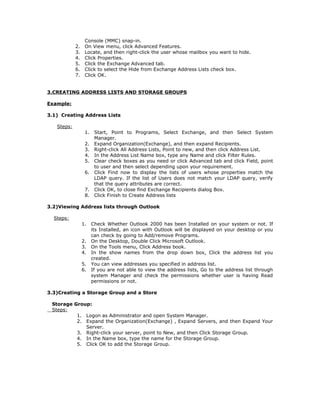 Console (MMC) snap-in.
            2.    On View menu, click Advanced Features.
            3.    Locate, and then right-click the user whose mailbox you want to hide.
            4.    Click Properties.
            5.    Click the Exchange Advanced tab.
            6.    Click to select the Hide from Exchange Address Lists check box.
            7.    Click OK.


3.CREATING ADDRESS LISTS AND STORAGE GROUPS

Example:

3.1) Creating Address Lists

   Steps:
                  1.    Start, Point to Programs, Select Exchange, and then Select System
                        Manager.
                  2.    Expand Organization(Exchange), and then expand Recipients.
                  3.    Right-click All Address Lists, Point to new, and then click Address List.
                  4.    In the Address List Name box, type any Name and click Filter Rules.
                  5.    Clear check boxes as you need or click Advanced tab and click Field, point
                        to user and then select depending upon your requirement.
                  6.    Click Find now to display the lists of users whose properties match the
                        LDAP query. If the list of Users does not match your LDAP query, verify
                        that the query attributes are correct.
                  7.    Click OK, to close find Exchange Recipients dialog Box.
                  8.    Click Finish to Create Address lists

3.2)Viewing Address lists through Outlook

  Steps:
                 1.    Check Whether Outlook 2000 has been Installed on your system or not. If
                       its Installed, an icon with Outlook will be displayed on your desktop or you
                       can check by going to Add/remove Programs.
                 2.    On the Desktop, Double Click Microsoft Outlook.
                 3.    On the Tools menu, Click Address book.
                 4.    In the show names from the drop down box, Click the address list you
                       created.
                 5.    You can view addresses you specified in address list.
                 6.    If you are not able to view the address lists, Go to the address list through
                       system Manager and check the permissions whether user is having Read
                       permissions or not.

3.3)Creating a Storage Group and a Store

 Storage Group:
 Steps:
          1. Logon as Administrator and open System Manager.
          2. Expand the Organization(Exchange) , Expand Servers, and then Expand Your
             Server.
          3. Right-click your server, point to New, and then Click Storage Group.
          4. In the Name box, type the name for the Storage Group.
          5. Click OK to add the Storage Group.
 