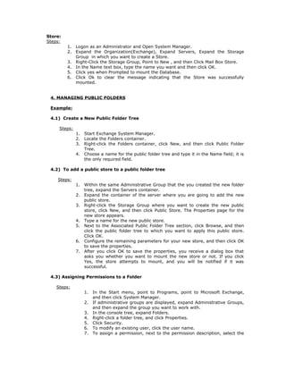 Store:
Steps:
         1.   Logon as an Administrator and Open System Manager.
         2.   Expand the Organization(Exchange), Expand Servers, Expand the Storage
              Group in which you want to create a Store.
         3.   Right-Click the Storage Group, Point to New , and then Click Mail Box Store.
         4.   In the Name text box, type the name you want and then click OK.
         5.   Click yes when Prompted to mount the Database.
         6.   Click Ok to clear the message indicating that the Store was successfully
              mounted.


 4. MANAGING PUBLIC FOLDERS

 Example:

 4.1) Create a New Public Folder Tree

     Steps:
              1.   Start Exchange System Manager.
              2.   Locate the Folders container.
              3.   Right-click the Folders container, click New, and then click Public Folder
                   Tree.
              4.   Choose a name for the public folder tree and type it in the Name field; it is
                   the only required field.

 4.2) To add a public store to a public folder tree

    Steps:
              1.   Within the same Administrative Group that the you created the new folder
                   tree, expand the Servers container.
              2.   Expand the container of the server where you are going to add the new
                   public store.
              3.   Right-click the Storage Group where you want to create the new public
                   store, click New, and then click Public Store. The Properties page for the
                   new store appears.
              4.   Type a name for the new public store.
              5.   Next to the Associated Public Folder Tree section, click Browse, and then
                   click the public folder tree to which you want to apply this public store.
                   Click OK.
              6.   Configure the remaining parameters for your new store, and then click OK
                   to save the properties.
              7.   After you click OK to save the properties, you receive a dialog box that
                   asks you whether you want to mount the new store or not. If you click
                   Yes, the store attempts to mount, and you will be notified if it was
                   successful.

 4.3) Assigning Permissions to a Folder

    Steps:
                   1.   In the Start menu, point to Programs, point to Microsoft Exchange,
                        and then click System Manager.
                   2.   If administrative groups are displayed, expand Administrative Groups,
                        and then expand the group you want to work with.
                   3.   In the console tree, expand Folders.
                   4.   Right-click a folder tree, and click Properties.
                   5.   Click Security.
                   6.   To modify an existing user, click the user name.
                   7.   To assign a permission, next to the permission description, select the
 