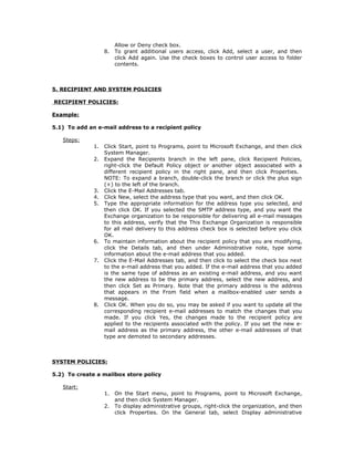 Allow or Deny check box.
                   8.   To grant additional users access, click Add, select a user, and then
                        click Add again. Use the check boxes to control user access to folder
                        contents.



5. RECIPIENT AND SYSTEM POLICIES

RECIPIENT POLICIES:

Example:

5.1) To add an e-mail address to a recipient policy

   Steps:
              1.   Click Start, point to Programs, point to Microsoft Exchange, and then click
                   System Manager.
              2.   Expand the Recipients branch in the left pane, click Recipient Policies,
                   right-click the Default Policy object or another object associated with a
                   different recipient policy in the right pane, and then click Properties.
                   NOTE: To expand a branch, double-click the branch or click the plus sign
                   (+) to the left of the branch.
              3.   Click the E-Mail Addresses tab.
              4.   Click New, select the address type that you want, and then click OK.
              5.   Type the appropriate information for the address type you selected, and
                   then click OK. If you selected the SMTP address type, and you want the
                   Exchange organization to be responsible for delivering all e-mail messages
                   to this address, verify that the This Exchange Organization is responsible
                   for all mail delivery to this address check box is selected before you click
                   OK.
              6.   To maintain information about the recipient policy that you are modifying,
                   click the Details tab, and then under Administrative note, type some
                   information about the e-mail address that you added.
              7.   Click the E-Mail Addresses tab, and then click to select the check box next
                   to the e-mail address that you added. If the e-mail address that you added
                   is the same type of address as an existing e-mail address, and you want
                   the new address to be the primary address, select the new address, and
                   then click Set as Primary. Note that the primary address is the address
                   that appears in the From field when a mailbox-enabled user sends a
                   message.
              8.   Click OK. When you do so, you may be asked if you want to update all the
                   corresponding recipient e-mail addresses to match the changes that you
                   made. If you click Yes, the changes made to the recipient policy are
                   applied to the recipients associated with the policy. If you set the new e-
                   mail address as the primary address, the other e-mail addresses of that
                   type are demoted to secondary addresses.



SYSTEM POLICIES:

5.2) To create a mailbox store policy

   Start:
                   1.   On the Start menu, point to Programs, point to Microsoft Exchange,
                        and then click System Manager.
                   2.   To display administrative groups, right-click the organization, and then
                        click Properties. On the General tab, select Display administrative
 