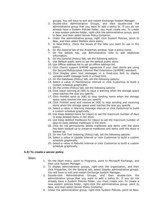 groups. You will have to exit and restart Exchange System Manager.
                   3.    Double-click Administrative Groups, and then double-click the
                         administrative group that you want to add a policy to. If you do not
                         already have a System Policies folder, you must create one. To create
                         a new system policies folder, right-click the administrative group, point
                         to New, and then select Server Policy Container.
                   4.    Under the administrative group, right click System Policies, point to
                         New, and then select Mailbox store policy.
                   5.    In New Policy, check the boxes of the tabs you want to use in the
                         policy.
                   6.    On the General tab of the Properties window, type a policy name.
                   7.    On the Details tab, use Administrative note to add additional
                         information.
                   8.    On the General (Policy) tab, set the following options:
                   9.    Use Default public store to set the default public store.
                   10.   Use Offline address list to set an offline address list.
                   11.   Click Clients support S/MIME signatures if your mail clients are using
                         the Secure/Multipurpose Internet Mail Extensions (S/MIME) standard.
                   12.   Click Display plain text messages in a fixed-size font to display
                         variable-width message fonts in a fixed font.
                   13.   On the Database (Policy) tab, set the following options:
                   14.   Select a value in Maintenance interval or click Customize to build a
                         custom schedule graphically.
                   15.   On the Limits (Policy) tab, set the following options:
                   16.   Click Issue warning at (KB) to issue a warning when the storage space
                         used reaches the size you specify.
                   17.   Click Prohibit send at (KB) to stop sending items when the storage
                         space used reaches the size you specify.
                   18.   Click Prohibit send and receive at (KB) to stop sending and receiving
                         items when the storage space used reaches the size you specify.
                   19.   Select a value in Warning message interval or click Customize to build
                         a custom schedule graphically.
                   20.   Use Keep deleted items for (days) to set the maximum number of days
                         to keep deleted items in the store.
                   21.   Use Keep deleted mailboxes for (days) to set the maximum number of
                         days to keep deleted mailboxes in the store.
                   22.   Click Do not permanently delete mailboxes and items until the store
                         has been backed up to preserve mailboxes and items until the store is
                         backed up.
                   23.   On the Full-Text Indexing (Policy) tab, set the following options:
                   24.   Select a value in Update Interval or click Customize to build a custom
                         schedule graphically.
                   25.   Select a value in Rebuild Interval or click Customize to build a custom
                         schedule graphically.

5.3) To create a server policy

   Steps:
              1.   On the Start menu, point to Programs, point to Microsoft Exchange, and
                   then click System Manager.
              2.   To display administrative groups, right-click the organization, and then
                   click Properties. On the General tab, select Display administrative groups.
                   You will have to exit and restart Exchange System Manager.
              3.   Double-click Administrative Groups, and then double-click the
                   administrative group that you want to add a policy to. If you do not
                   already have a System Policies folder, you must create one. To create a
                   new system policies folder, right-click the administrative group, point to
                   New, and then select Server Policy Container.
              4.   Under the administrative group, right-click System Policies, point to New,
 