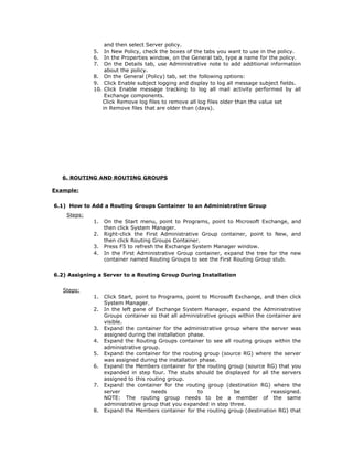 and then select Server policy.
             5.  In New Policy, check the boxes of the tabs you want to use in the policy.
             6.  In the Properties window, on the General tab, type a name for the policy.
             7.  On the Details tab, use Administrative note to add additional information
                 about the policy.
             8. On the General (Policy) tab, set the following options:
             9. Click Enable subject logging and display to log all message subject fields.
             10. Click Enable message tracking to log all mail activity performed by all
                 Exchange components.
                Click Remove log files to remove all log files older than the value set
                in Remove files that are older than (days).




   6. ROUTING AND ROUTING GROUPS

Example:

6.1) How to Add a Routing Groups Container to an Administrative Group
    Steps:
             1.   On the Start menu, point to Programs, point to Microsoft Exchange, and
                  then click System Manager.
             2.   Right-click the First Administrative Group container, point to New, and
                  then click Routing Groups Container.
             3.   Press F5 to refresh the Exchange System Manager window.
             4.   In the First Administrative Group container, expand the tree for the new
                  container named Routing Groups to see the First Routing Group stub.

6.2) Assigning a Server to a Routing Group During Installation

   Steps:
             1.   Click Start, point to Programs, point to Microsoft Exchange, and then click
                  System Manager.
             2.   In the left pane of Exchange System Manager, expand the Administrative
                  Groups container so that all administrative groups within the container are
                  visible.
             3.   Expand the container for the administrative group where the server was
                  assigned during the installation phase.
             4.   Expand the Routing Groups container to see all routing groups within the
                  administrative group.
             5.   Expand the container for the routing group (source RG) where the server
                  was assigned during the installation phase.
             6.   Expand the Members container for the routing group (source RG) that you
                  expanded in step four. The stubs should be displayed for all the servers
                  assigned to this routing group.
             7.   Expand the container for the routing group (destination RG) where the
                  server             needs            to            be            reassigned.
                  NOTE: The routing group needs to be a member of the same
                  administrative group that you expanded in step three.
             8.   Expand the Members container for the routing group (destination RG) that
 