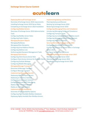 Exchange Server Course Content

Deploying Microsoft Exchange Server
Overview of Exchange Server 2010 requirements
Installing Exchange Server 2010 Server Roles
Completing an Exchange Server 2010 Installation
Configuring Mailbox Servers
Overview of Exchange Server 2010 Administrative
Tools
Configuring MailBox Server Roles
Configuring Public Folders
Managing Recipient Objects
Managing Mailboxes
Managing Other Recipients
Configuring Email Address Policies
Configuring Address Lists
Performing Bulk Recipient Management Tasks
Managing Client Access
Configuring Client Access Server Role
Configure Client Access Services for Outlook Clients
Configuring Outlook Webapp
Configuring Mobile Messaging
Managing Message Transport
Overview of Message Transport
Configure Message Tansport
Implementing Messaging Security
Deploying Edge Transport Servers
Deploying an Antivirus Solution
Configuring an Antispam Solution
Configuring Secure SMTP Messaging
Deploy Edge Transport Servers
Deploy an Antivirus Solution
Implementing High Availability
Overview of High Availability Options
Configuring High Available Mailbox Databases
Deploying Highly Available Non Mailbox Servers

th

Implementing Backup and Recovery
Planning backup and Recover
Backing Up Exchange Server 2010
Restoring Exchange Server 2010
Configuring Messaging Policy and Compliance
Introducing Messaging Policy and Compliance
Configuring Transport Rules
Configuring Journaling and Multi Mailbox search
Configuring Messaging Records Management
Configuring Personal Archives
Securing Microsoft Exchange server 2010
Configuring Role Based Access Control
Configuring Security for Server Roles in Exchange
Server 2010
Configure Secure Internet Access
Maintaining Microsoft Exchange server 2010
Monitoring Exchange Server 2010
Maintaining Exchange Server 2010
Troubleshooting Exchange Server 2010

Dr No: 1-68 4&5 , Flat No: 80 & 81, Blue Dart Building, 4 Floor, Madhapur, Hitech City Road, Hyderabad -81
Contact @ 7702999361, mail @ training@acutelearn.com , Visit @ www.acutelearn.com

 