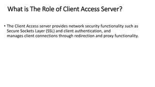 What is The Role of Client Access Server?
• The Client Access server provides network security functionality such as
Secure Sockets Layer (SSL) and client authentication, and
manages client connections through redirection and proxy functionality.