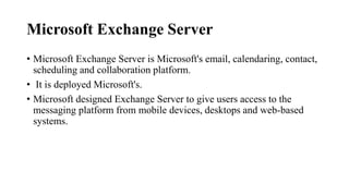 Microsoft Exchange Server
• Microsoft Exchange Server is Microsoft's email, calendaring, contact,
scheduling and collaboration platform.
• It is deployed Microsoft's.
• Microsoft designed Exchange Server to give users access to the
messaging platform from mobile devices, desktops and web-based
systems.
