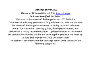 Exchange Server 2003 
226 out of 293 rated this helpful - Rate this topic 
Topic Last Modified: 2013-10-21 
Welcome to the Microsoft Exchange Server 2003 Technical 
Documentation Library, your source for guidelines and information from 
the Microsoft Exchange Server team, including technical reference 
material, case studies, security guides, developer resources, and 
performance tuning recommendations. Updated versions of documents 
are periodically added to this library, ensuring that you have the most up-to- 
date Exchange Server 2003 documentation. 
The technical documentation for Exchange Server 2003 consists of the 
following categories: 
