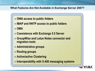 What Features Are Not Available in Exchange Server 2007?
OWA access to public folders
IMAP and NNTP access to public folders
OMA
Coexistence with Exchange 5.5 Server
GroupWise and Lotus Notes connector and
migration tools
Administrative groups
Routing groups
Active/active Clustering
Interoperability with X.400 messaging systems
 
