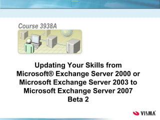 Updating Your Skills from
Microsoft® Exchange Server 2000 or
Microsoft Exchange Server 2003 to
Microsoft Exchange Server 2007
Beta 2
Course 3938A
 