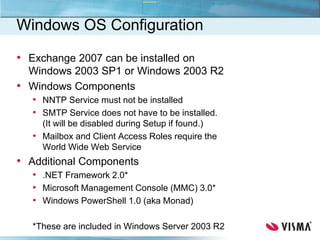 Windows OS Configuration
• Exchange 2007 can be installed on
Windows 2003 SP1 or Windows 2003 R2
• Windows Components
• NNTP Service must not be installed
• SMTP Service does not have to be installed.
(It will be disabled during Setup if found.)
• Mailbox and Client Access Roles require the
World Wide Web Service
• Additional Components
• .NET Framework 2.0*
• Microsoft Management Console (MMC) 3.0*
• Windows PowerShell 1.0 (aka Monad)
*These are included in Windows Server 2003 R2
 