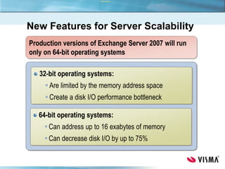 Production versions of Exchange Server 2007 will run
only on 64-bit operating systems
32-bit operating systems:
Are limited by the memory address space
Create a disk I/O performance bottleneck
64-bit operating systems:
Can address up to 16 exabytes of memory
Can decrease disk I/O by up to 75%
New Features for Server Scalability
 