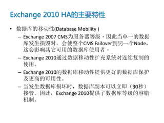 Exchange 2010 HA的主要特性
• 数据库的移动性(Database Mobility )
  – Exchange 2007 CMS为服务器等级，因此当单一的数据
    库发生损毁时，会使整个CMS Failover到另一个Node，
    这会影响其它可用的数据库使用者。
  – Exchange 2010通过数据移动性扩充系统对连续复制的
    使用。
  – Exchange 2010的数据库移动性提供更好的数据库保护
    及更高的可用性。
  – 当发生数据库损坏时，数据库副本可以立即（30秒）
    接管。因此，Exchange 2010提供了数据库等级的容错
    机制。
 