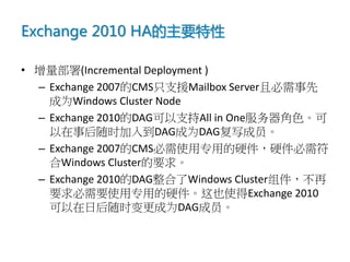 Exchange 2010 HA的主要特性

• 增量部署(Incremental Deployment )
  – Exchange 2007的CMS只支援Mailbox Server且必需事先
    成为Windows Cluster Node
  – Exchange 2010的DAG可以支持All in One服务器角色。可
    以在事后随时加入到DAG成为DAG复写成员。
  – Exchange 2007的CMS必需使用专用的硬件，硬件必需符
    合Windows Cluster的要求。
  – Exchange 2010的DAG整合了Windows Cluster组件，不再
    要求必需要使用专用的硬件。这也使得Exchange 2010
    可以在日后随时变更成为DAG成员。
 