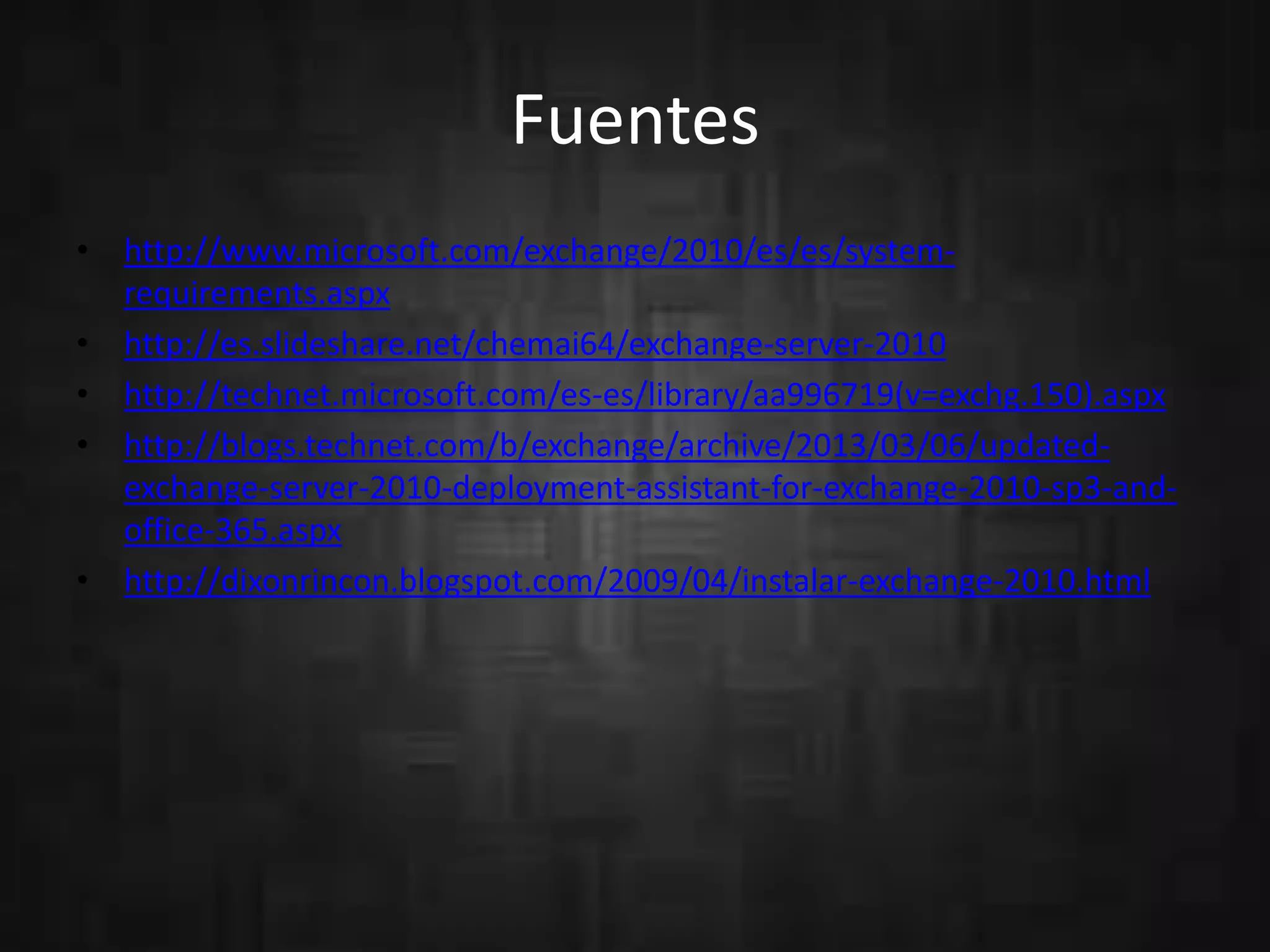 Fuentes
• http://www.microsoft.com/exchange/2010/es/es/system-
requirements.aspx
• http://es.slideshare.net/chemai64/exchange-server-2010
• http://technet.microsoft.com/es-es/library/aa996719(v=exchg.150).aspx
• http://blogs.technet.com/b/exchange/archive/2013/03/06/updated-
exchange-server-2010-deployment-assistant-for-exchange-2010-sp3-and-
office-365.aspx
• http://dixonrincon.blogspot.com/2009/04/instalar-exchange-2010.html
 