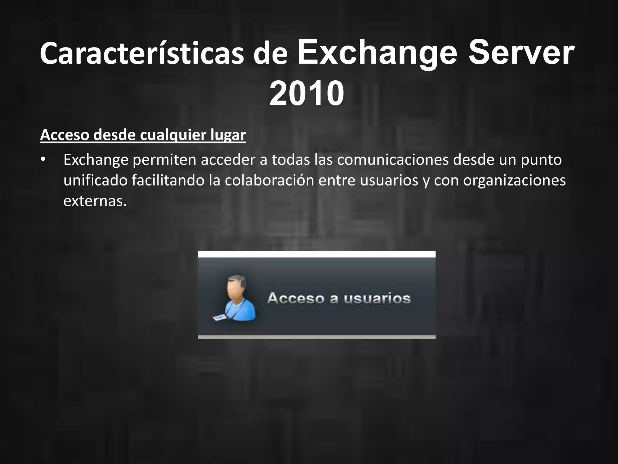 Características de Exchange Server
2010
Acceso desde cualquier lugar
• Exchange permiten acceder a todas las comunicaciones desde un punto
unificado facilitando la colaboración entre usuarios y con organizaciones
externas.
 