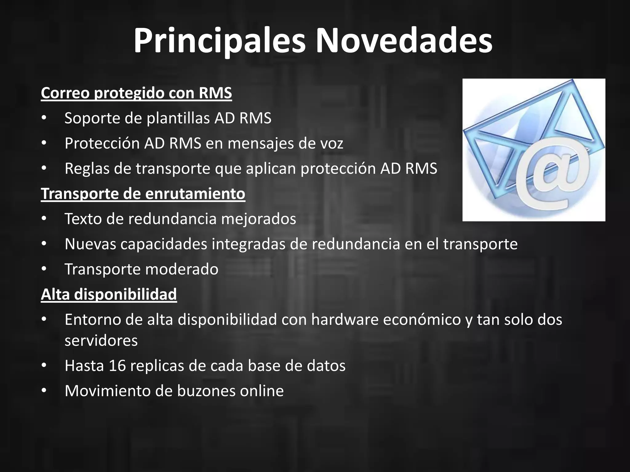 Principales Novedades
Correo protegido con RMS
• Soporte de plantillas AD RMS
• Protección AD RMS en mensajes de voz
• Reglas de transporte que aplican protección AD RMS
Transporte de enrutamiento
• Texto de redundancia mejorados
• Nuevas capacidades integradas de redundancia en el transporte
• Transporte moderado
Alta disponibilidad
• Entorno de alta disponibilidad con hardware económico y tan solo dos
servidores
• Hasta 16 replicas de cada base de datos
• Movimiento de buzones online
 