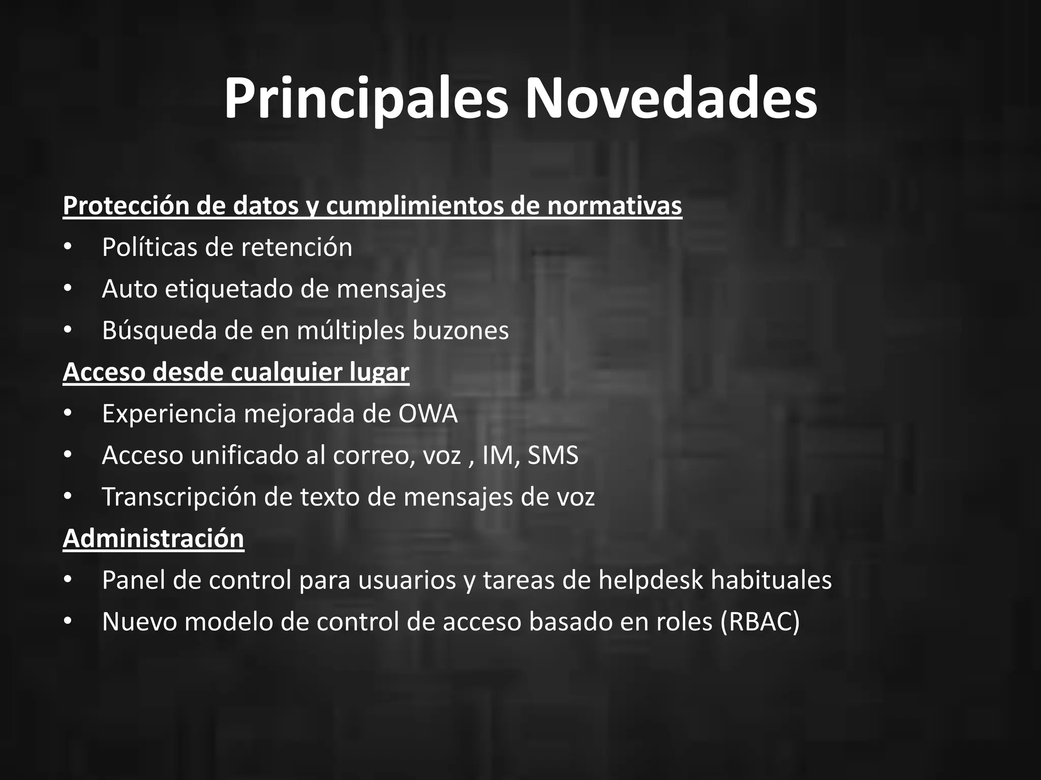 Principales Novedades
Protección de datos y cumplimientos de normativas
• Políticas de retención
• Auto etiquetado de mensajes
• Búsqueda de en múltiples buzones
Acceso desde cualquier lugar
• Experiencia mejorada de OWA
• Acceso unificado al correo, voz , IM, SMS
• Transcripción de texto de mensajes de voz
Administración
• Panel de control para usuarios y tareas de helpdesk habituales
• Nuevo modelo de control de acceso basado en roles (RBAC)
 