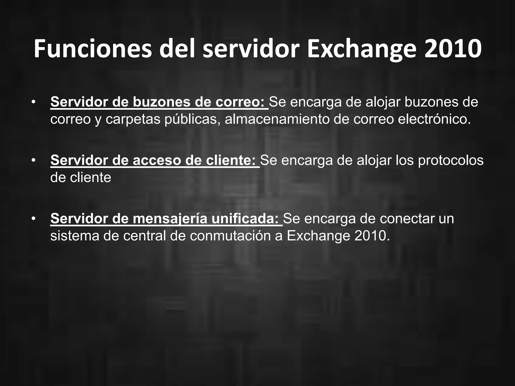 Funciones del servidor Exchange 2010
• Servidor de buzones de correo: Se encarga de alojar buzones de
correo y carpetas públicas, almacenamiento de correo electrónico.
• Servidor de acceso de cliente: Se encarga de alojar los protocolos
de cliente
• Servidor de mensajería unificada: Se encarga de conectar un
sistema de central de conmutación a Exchange 2010.
 