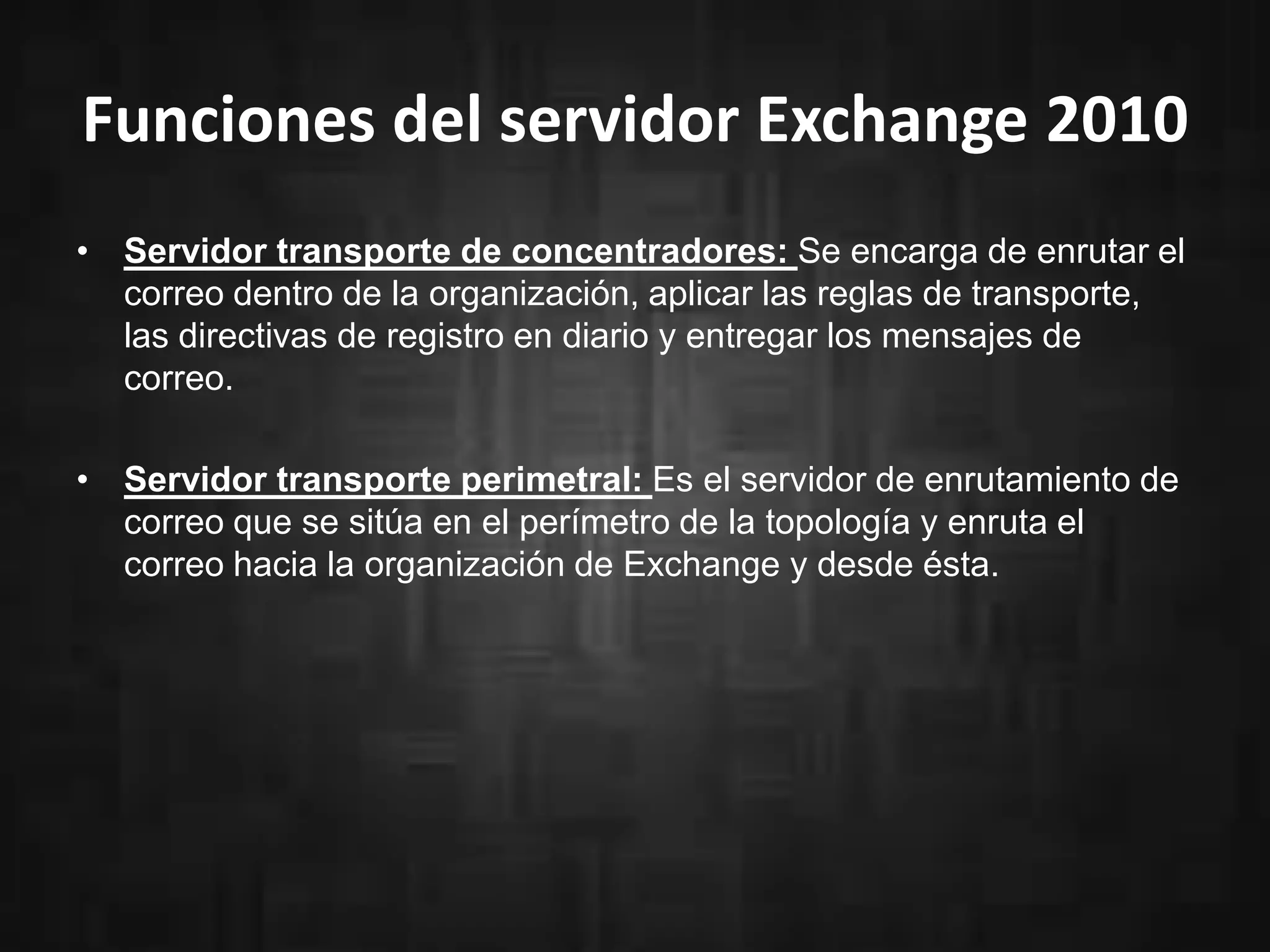 Funciones del servidor Exchange 2010
• Servidor transporte de concentradores: Se encarga de enrutar el
correo dentro de la organización, aplicar las reglas de transporte,
las directivas de registro en diario y entregar los mensajes de
correo.
• Servidor transporte perimetral: Es el servidor de enrutamiento de
correo que se sitúa en el perímetro de la topología y enruta el
correo hacia la organización de Exchange y desde ésta.
 