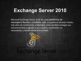 Exchange Server 2010
Microsoft Exchange Server 2010 Es una plataforma de
mensajería flexible y confiable, que le ayudara a alcanzar niveles
más altos de rendimiento y fiabilidad, como también proteger sus
comunicaciones y agradar a sus usuarios resolviendo sus
necesidades y facilitándoles la movilidad.
 