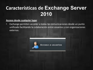 Características de Exchange Server
2010
Acceso desde cualquier lugar
• Exchange permiten acceder a todas las comunicaciones desde un punto
unificado facilitando la colaboración entre usuarios y con organizaciones
externas.
 