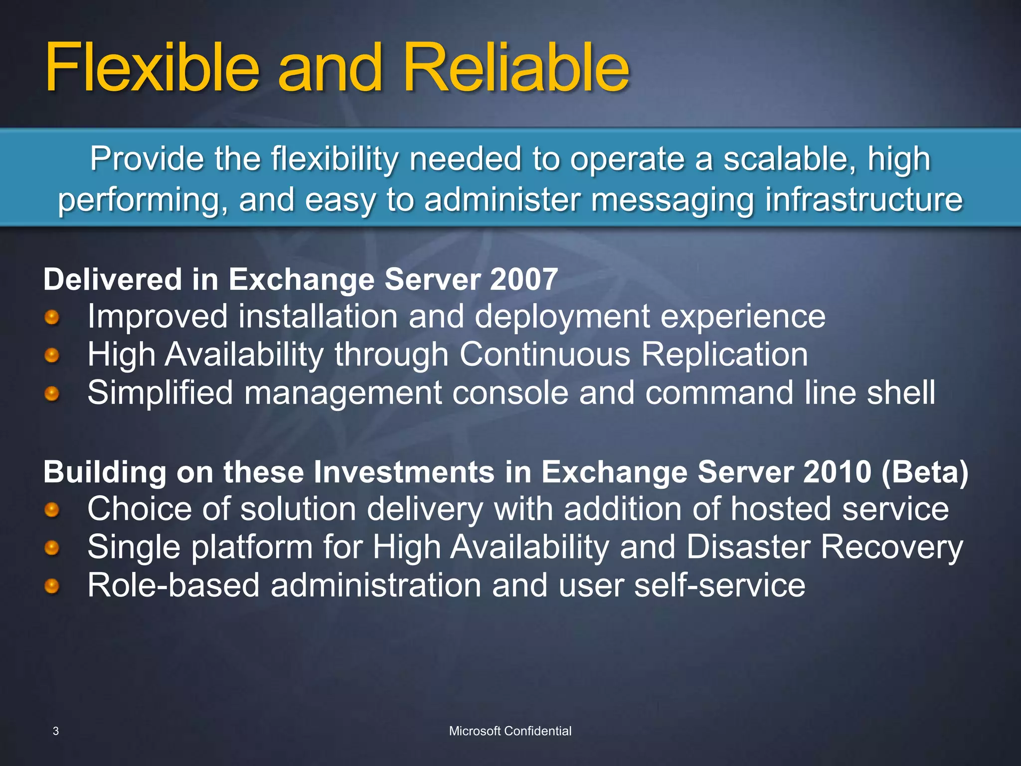 Flexible and ReliableProvide the flexibility needed to operate a scalable, high performing, and easy to administer messaging infrastructureDelivered in Exchange Server 2007Improved installation and deployment experienceHigh Availability through Continuous ReplicationSimplified management console and command line shellBuilding on these Investments in Exchange Server 2010 (Beta)Choice of solution delivery with addition of hosted serviceSingle platform for High Availability and Disaster RecoveryRole-based administration and user self-service3Microsoft Confidential