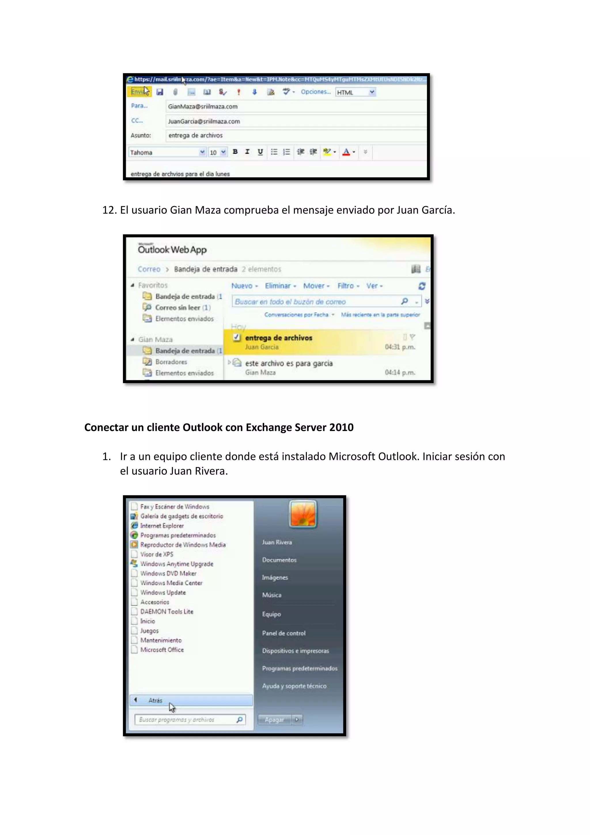 12. El usuario Gian Maza comprueba el mensaje enviado por Juan García.




Conectar un cliente Outlook con Exchange Server 2010

   1. Ir a un equipo cliente donde está instalado Microsoft Outlook. Iniciar sesión con
      el usuario Juan Rivera.
 