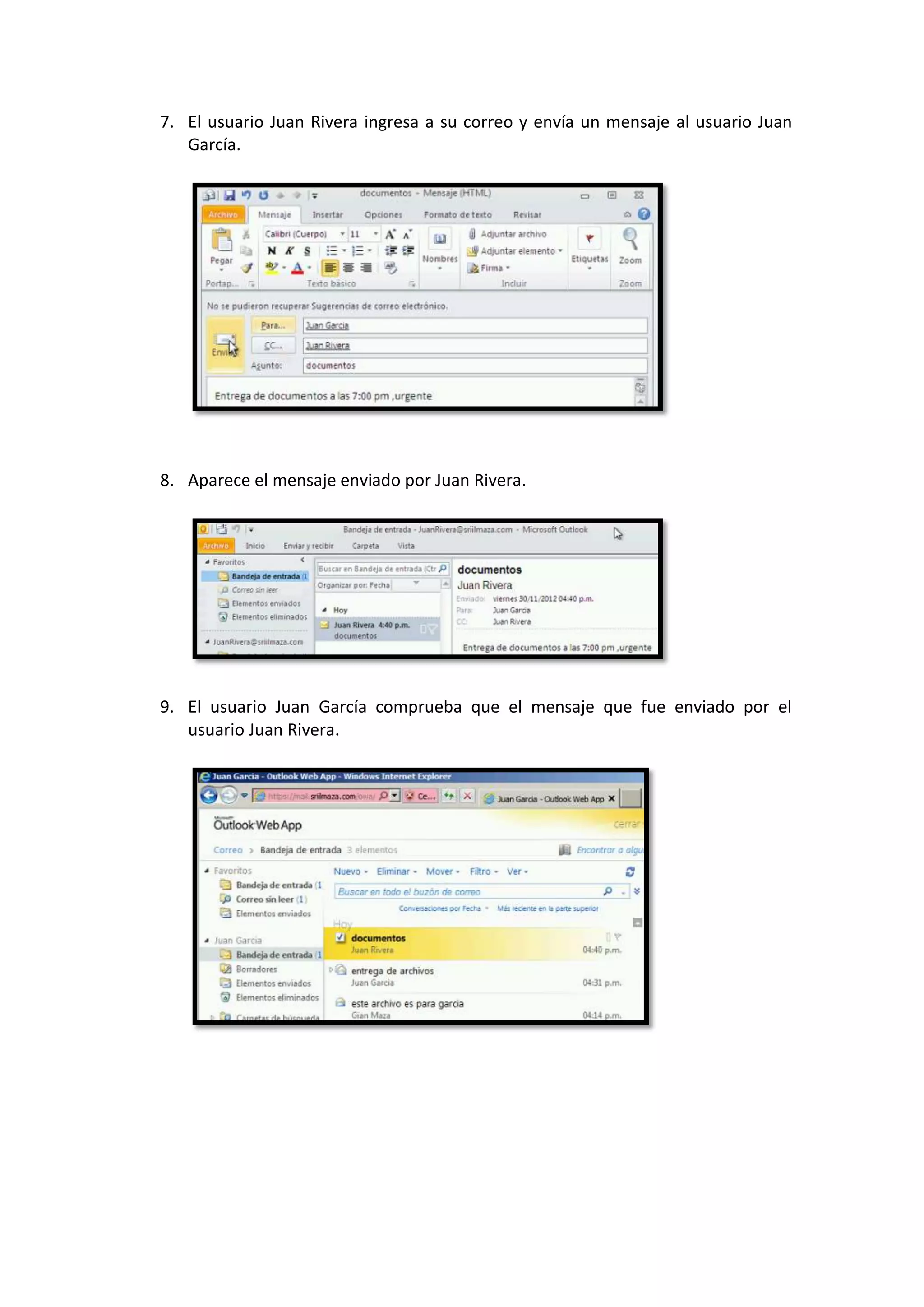 7. El usuario Juan Rivera ingresa a su correo y envía un mensaje al usuario Juan
   García.




8. Aparece el mensaje enviado por Juan Rivera.




9. El usuario Juan García comprueba que el mensaje que fue enviado por el
   usuario Juan Rivera.
 